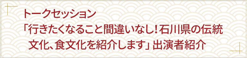 トークセッション「行きたくなること間違いなし！石川県の伝統文化、食文化を紹介します」出演者紹介