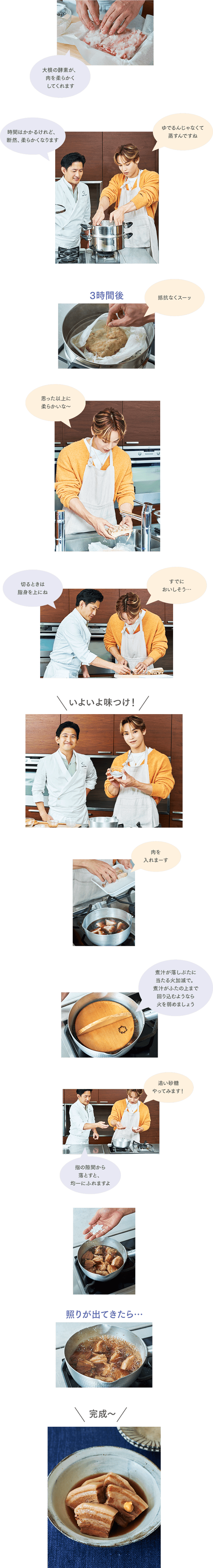 ＜柳原先生＞大根の酵素が、肉を柔らかくしてくれます＜柳原先生＞時間はかかるけれど、断然、柔らかくなります＜興那城さん＞ゆでるんじゃなくて蒸すんですね
＜キャプ＞３時間後…＜興那城さん＞抵抗なくスーッ＜興那城さん＞思った以上に柔らかいな～＜柳原先生＞切るときは、脂身を上にね＜興那城さん＞すでにおいしそう……＜キャプ＞いよいよ味つけ！＜興那城さん＞肉を入れまーす＜柳原先生＞煮汁が落としぶたに当たる火加減で。煮汁がふたの上まで回り込むようなら火を弱めましょう＜興那城さん＞追い砂糖やってみます！＜柳原先生＞指の隙間から落とすと、均一にふれますよ＜キャプ＞照りが出てきたら……＜キャプ＞完成〜
