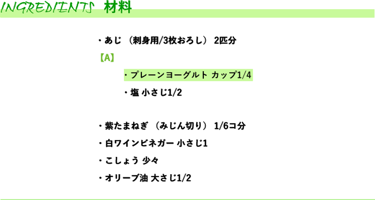 材料　・あじ （刺身用/3枚おろし） 2匹分・紫たまねぎ （みじん切り） 1/6コ分・白ワインビネガー 小さじ1・こしょう 少々・オリーブ油 大さじ1/2 【A】・プレーンヨーグルト カップ1/4・塩 小さじ1/2