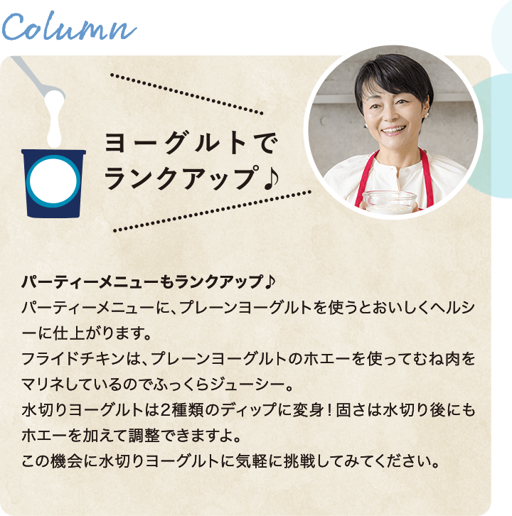 置き換えてヘルシー！　いろいろな食材をヨーグルトに置き換えて楽しんでいます。ヨーグルトを使うと脂肪分を減らしつつカルシウムやたんぱく質をとれるのでヘルシーです。ヨーグルトスコーンは娘たちが幼い頃からつくってきた25年来のレシピ。ヨーグルト効果で香りもよくふんわり仕上がります。マヨネーズ代わりに水切りヨーグルトを使うポテトサラダも我が家の定番です。水切りヨーグルトの固さは、水切り後にもホエーを加えて調整できます。気軽に挑戦してみてください。