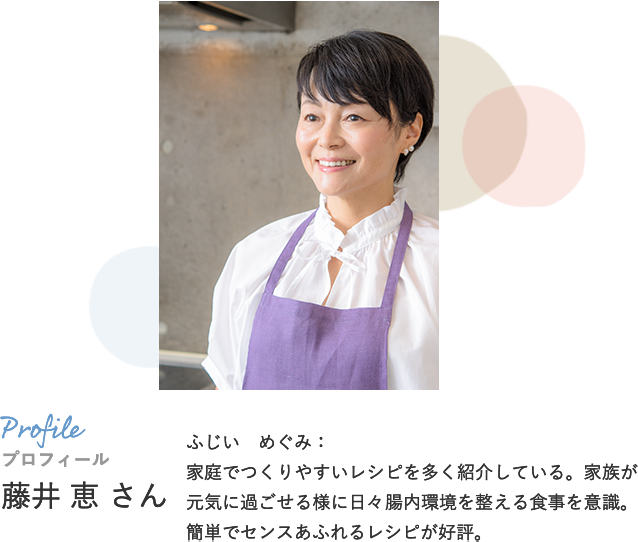 プロフィール ふじい めぐみ：家庭でつくりやすいレシピを多く紹介している。家族が元気に過ごせる様に日々腸内環境を整える食事を意識。簡単でセンスあふれるレシピが好評。